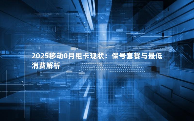 2025移动0月租卡现状：保号套餐与最低消费解析