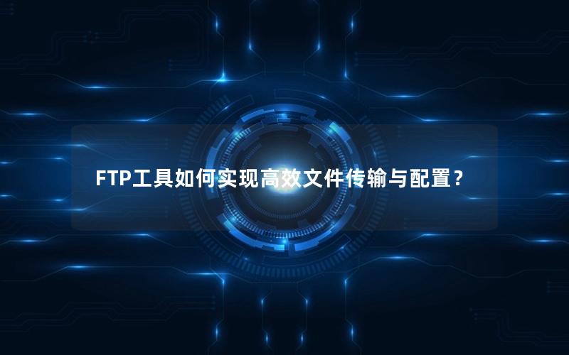 FTP工具如何实现高效文件传输与配置？