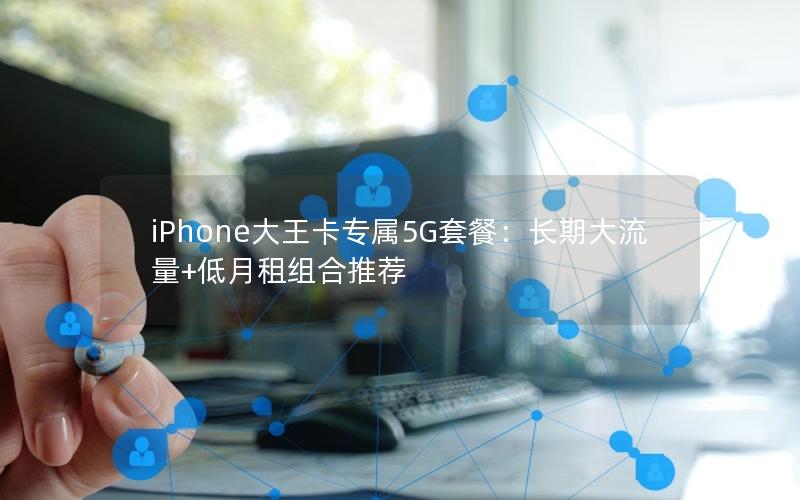 iPhone大王卡专属5G套餐：长期大流量+低月租组合推荐