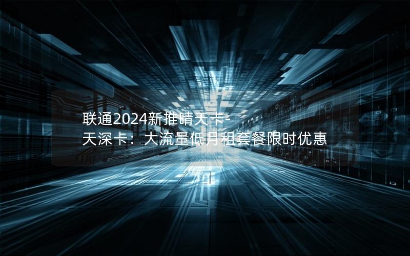 联通2024新推晴天卡-天深卡：大流量低月租套餐限时优惠