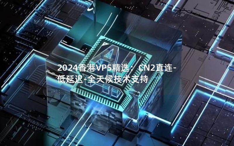 2024香港VPS精选：CN2直连-低延迟-全天候技术支持