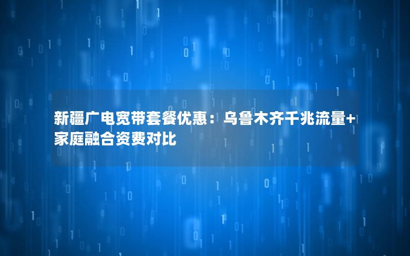 新疆广电宽带套餐优惠：乌鲁木齐千兆流量+家庭融合资费对比