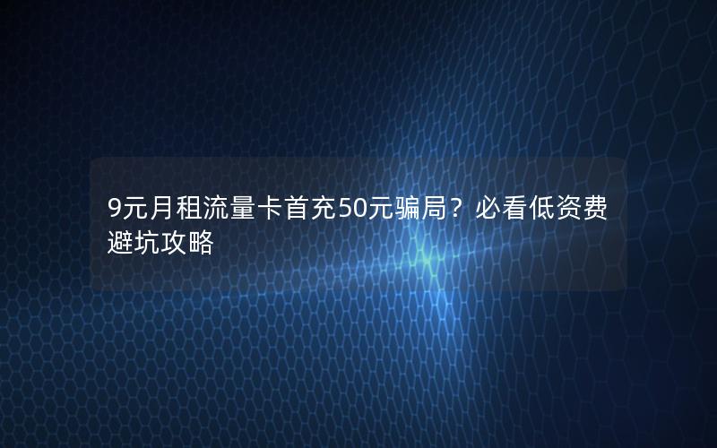 9元月租流量卡首充50元骗局？必看低资费避坑攻略