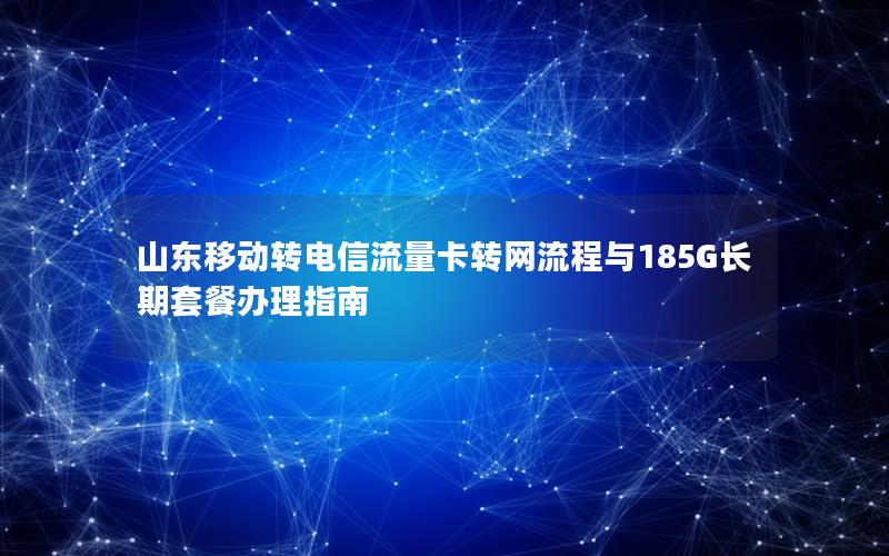 山东移动转电信流量卡转网流程与185G长期套餐办理指南