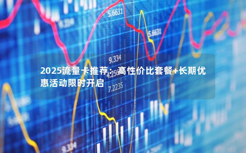 2025流量卡推荐：高性价比套餐+长期优惠活动限时开启