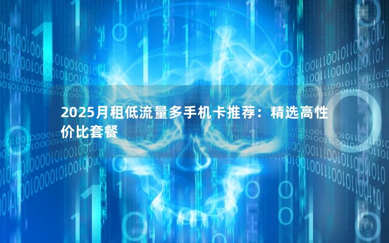 2025月租低流量多手机卡推荐：精选高性价比套餐