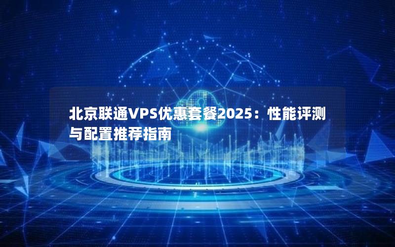 北京联通VPS优惠套餐2025：性能评测与配置推荐指南