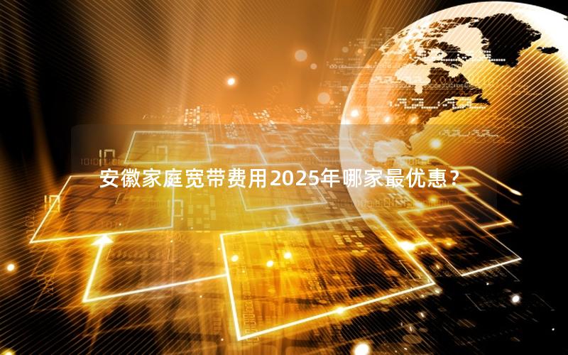 安徽家庭宽带费用2025年哪家最优惠？