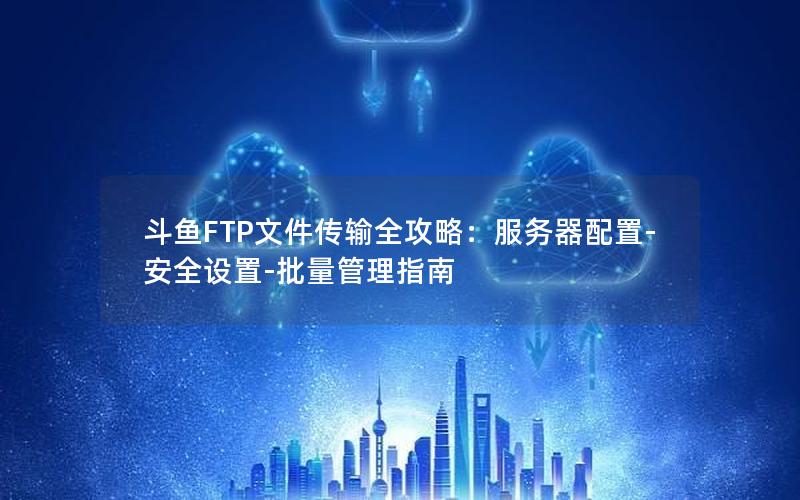 斗鱼FTP文件传输全攻略：服务器配置-安全设置-批量管理指南