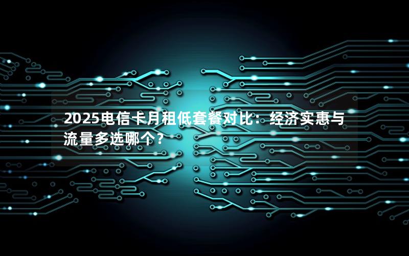 2025电信卡月租低套餐对比：经济实惠与流量多选哪个？