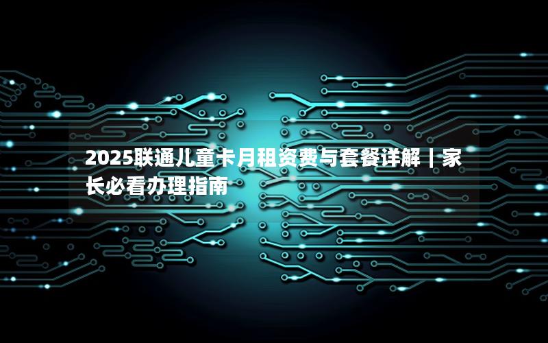 2025联通儿童卡月租资费与套餐详解｜家长必看办理指南