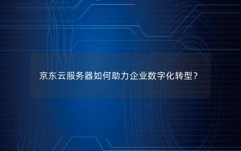 京东云服务器如何助力企业数字化转型？