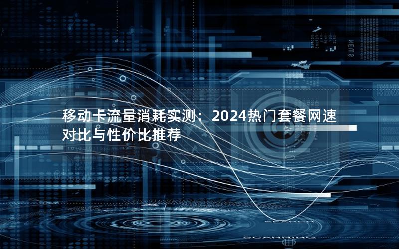 移动卡流量消耗实测：2024热门套餐网速对比与性价比推荐