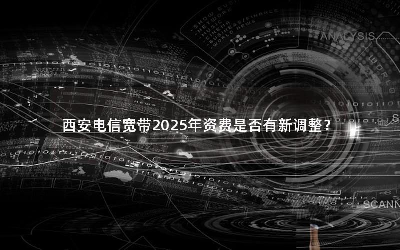 西安电信宽带2025年资费是否有新调整？