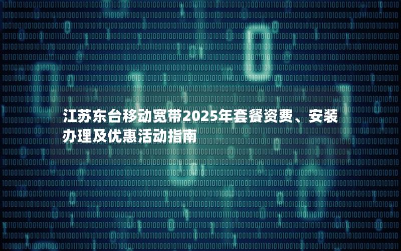 江苏东台移动宽带2025年套餐资费、安装办理及优惠活动指南