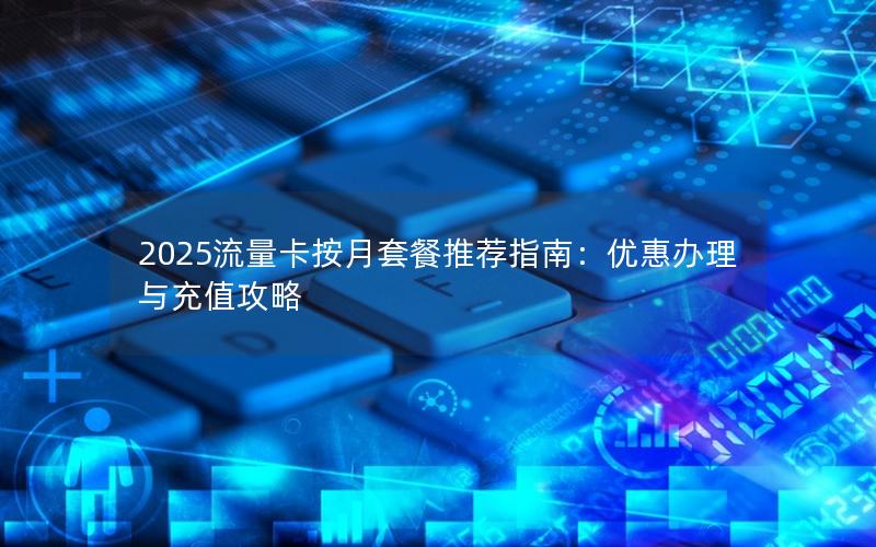 2025流量卡按月套餐推荐指南：优惠办理与充值攻略