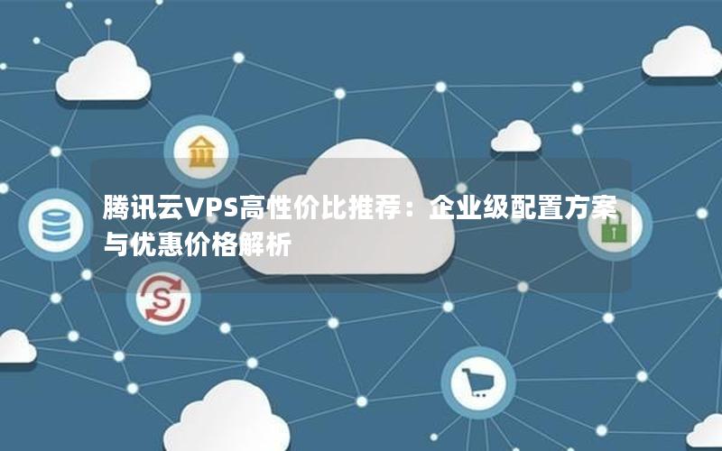 腾讯云VPS高性价比推荐：企业级配置方案与优惠价格解析