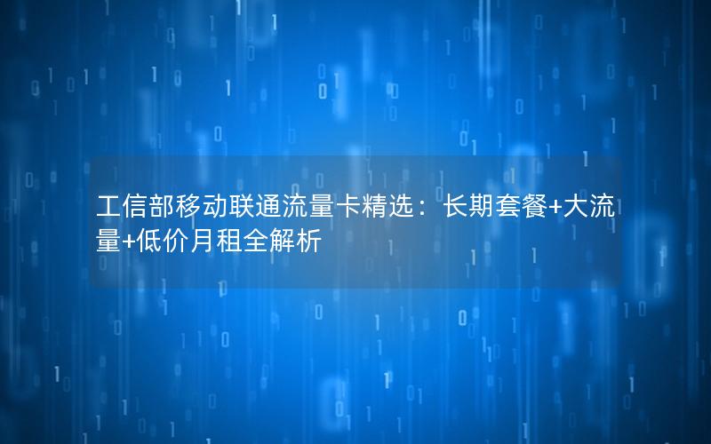 工信部移动联通流量卡精选：长期套餐+大流量+低价月租全解析