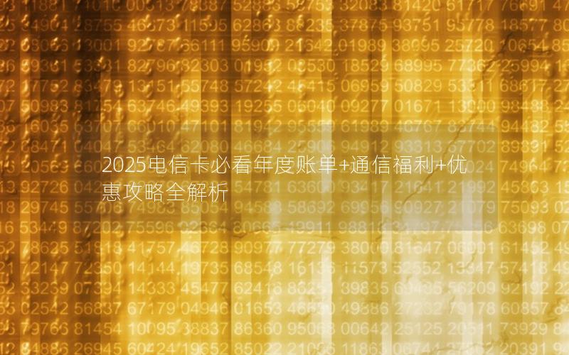 2025电信卡必看年度账单+通信福利+优惠攻略全解析