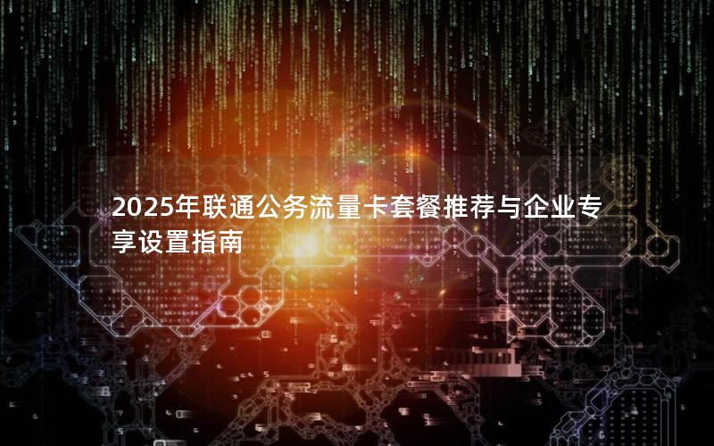 2025年联通公务流量卡套餐推荐与企业专享设置指南