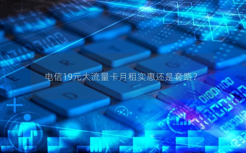 电信19元大流量卡月租实惠还是套路？