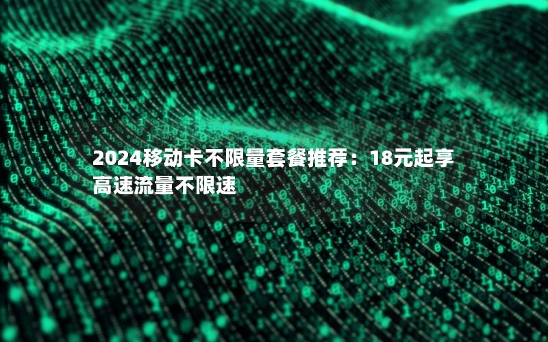 2024移动卡不限量套餐推荐：18元起享高速流量不限速