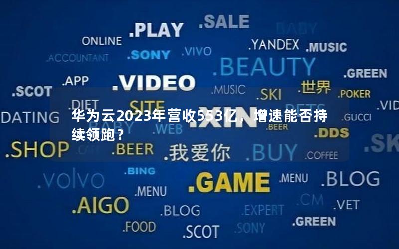 华为云2023年营收553亿，增速能否持续领跑？