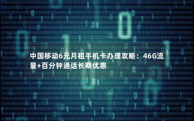 中国移动6元月租手机卡办理攻略：46G流量+百分钟通话长期优惠