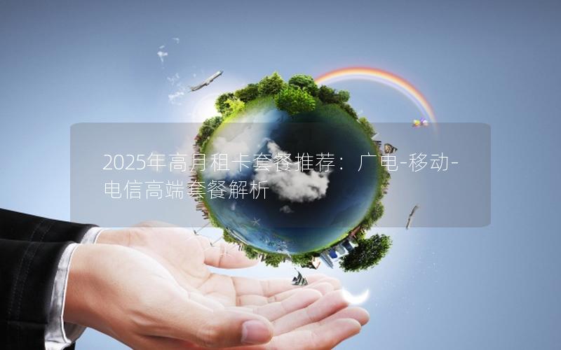 2025年高月租卡套餐推荐：广电-移动-电信高端套餐解析