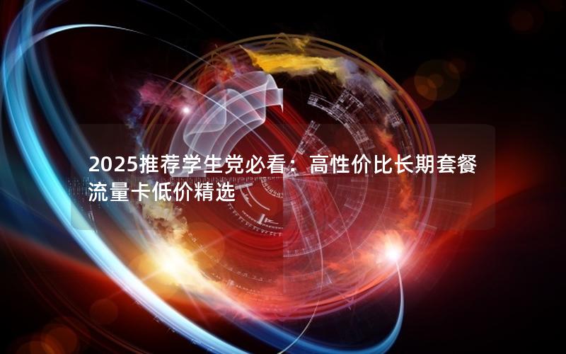 2025推荐学生党必看：高性价比长期套餐流量卡低价精选