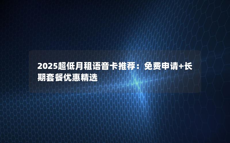 2025超低月租语音卡推荐：免费申请+长期套餐优惠精选