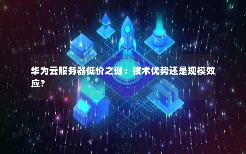 华为云服务器低价之谜：技术优势还是规模效应？