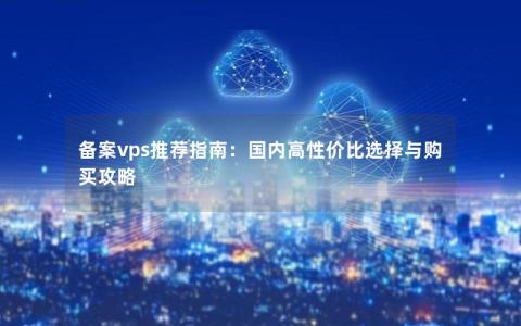 备案vps推荐指南：国内高性价比选择与购买攻略