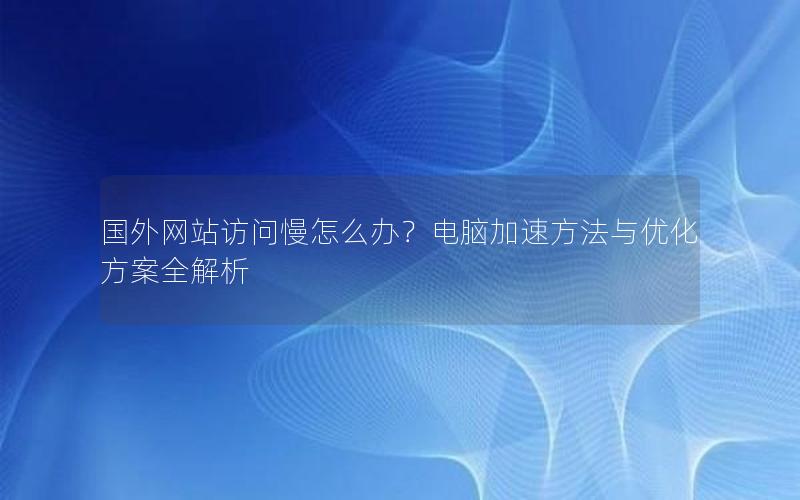 国外网站访问慢怎么办？电脑加速方法与优化方案全解析