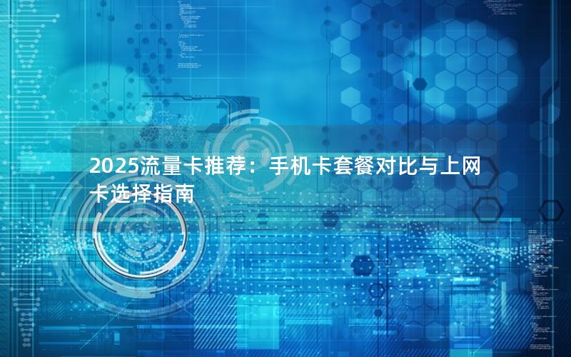 2025流量卡推荐：手机卡套餐对比与上网卡选择指南