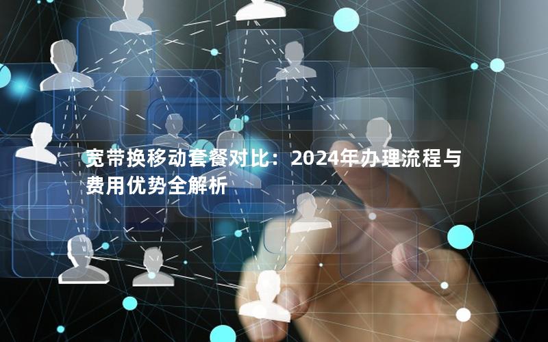 宽带换移动套餐对比：2024年办理流程与费用优势全解析