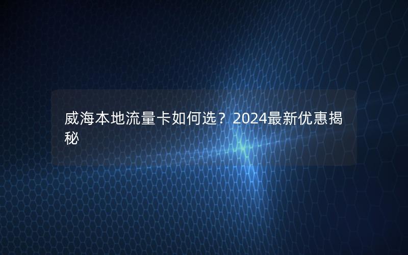 威海本地流量卡如何选？2024最新优惠揭秘