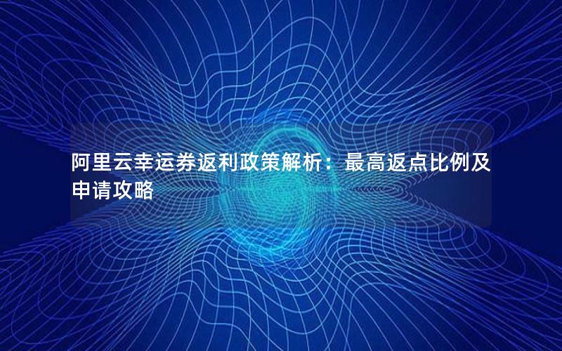 阿里云幸运券返利政策解析：最高返点比例及申请攻略