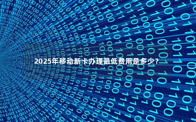 2025年移动新卡办理最低费用是多少？