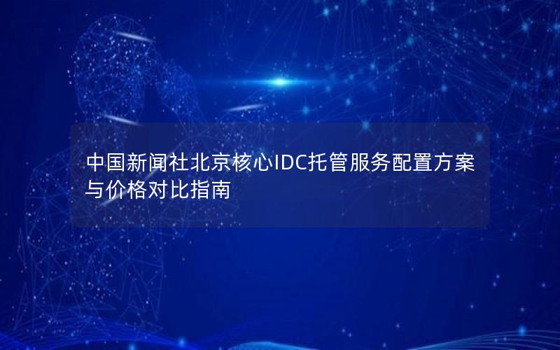 中国新闻社北京核心IDC托管服务配置方案与价格对比指南