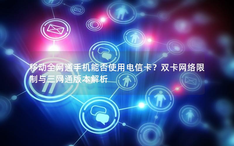 移动全网通手机能否使用电信卡？双卡网络限制与三网通版本解析