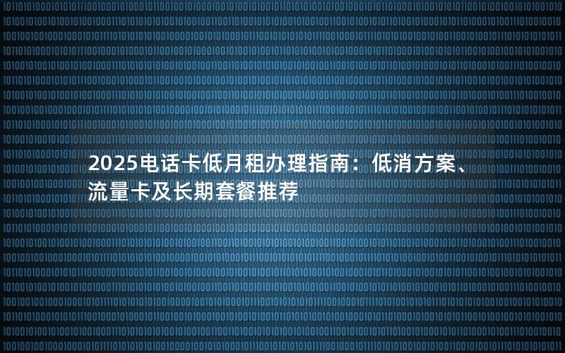 2025电话卡低月租办理指南：低消方案、流量卡及长期套餐推荐