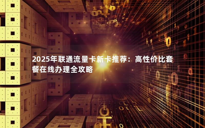 2025年联通流量卡新卡推荐：高性价比套餐在线办理全攻略