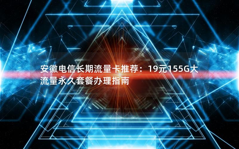 安徽电信长期流量卡推荐：19元155G大流量永久套餐办理指南