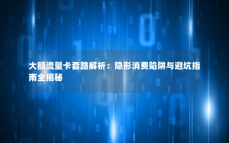 大额流量卡套路解析：隐形消费陷阱与避坑指南全揭秘