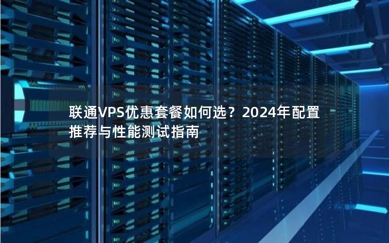 联通VPS优惠套餐如何选？2024年配置推荐与性能测试指南