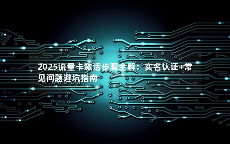 2025流量卡激活步骤全解：实名认证+常见问题避坑指南