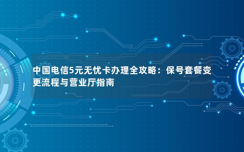 中国电信5元无忧卡办理全攻略：保号套餐变更流程与营业厅指南