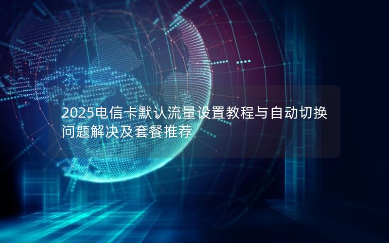 2025电信卡默认流量设置教程与自动切换问题解决及套餐推荐