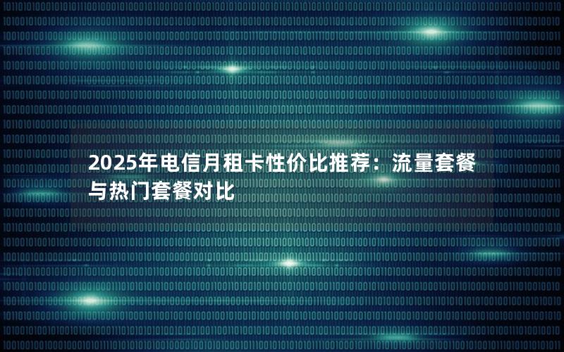 2025年电信月租卡性价比推荐：流量套餐与热门套餐对比